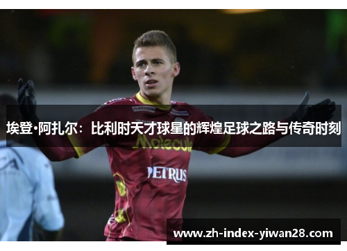 埃登·阿扎尔：比利时天才球星的辉煌足球之路与传奇时刻