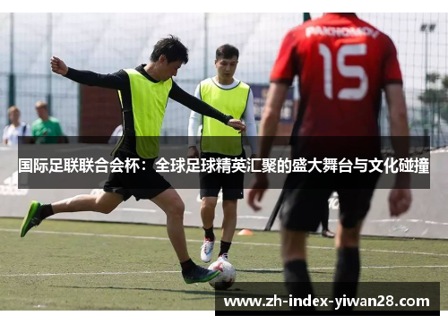 国际足联联合会杯：全球足球精英汇聚的盛大舞台与文化碰撞