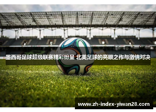 墨西哥足球超级联赛精彩纷呈 北美足球的亮眼之作与激情对决