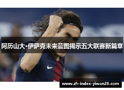 阿历山大·伊萨克未来蓝图揭示五大联赛新篇章