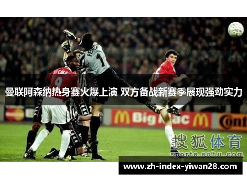 曼联阿森纳热身赛火爆上演 双方备战新赛季展现强劲实力